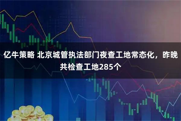 亿牛策略 北京城管执法部门夜查工地常态化,昨晚共检查工地285个