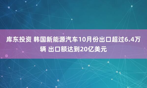 库东投资 韩国新能源汽车10月份出口超过6.4万辆 出口额达到20亿美元