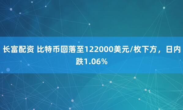 长富配资 比特币回落至122000美元/枚下方，日内跌1.06%
