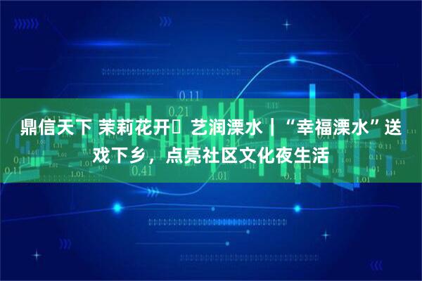 鼎信天下 茉莉花开・艺润溧水｜“幸福溧水”送戏下乡，点亮社区文化夜生活