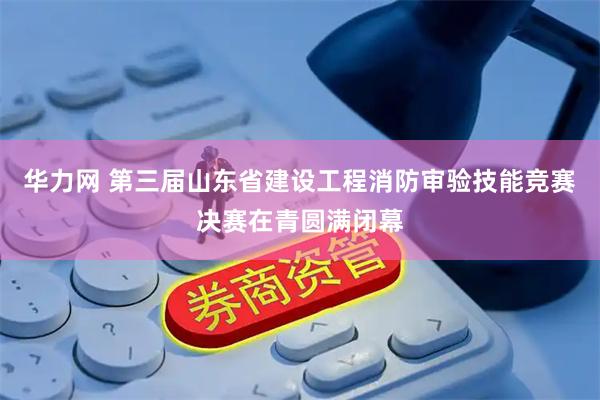 华力网 第三届山东省建设工程消防审验技能竞赛决赛在青圆满闭幕