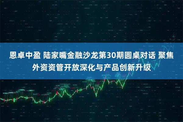 恩卓中盈 陆家嘴金融沙龙第30期圆桌对话 聚焦外资资管开放深化与产品创新升级