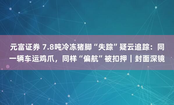 元富证券 7.8吨冷冻猪脚“失踪”疑云追踪：同一辆车运鸡爪，同样“偏航”被扣押｜封面深镜
