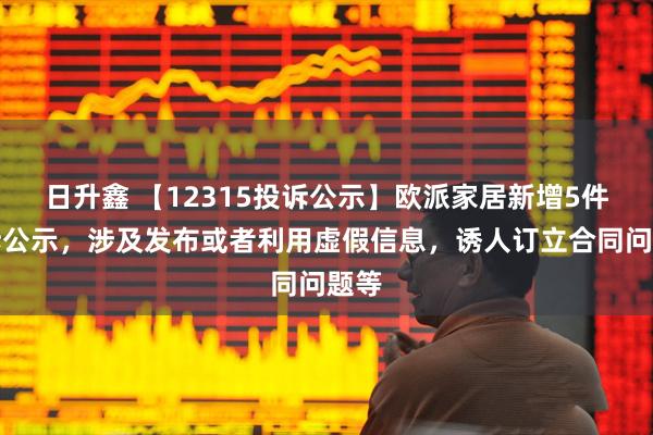 日升鑫 【12315投诉公示】欧派家居新增5件投诉公示，涉及发布或者利用虚假信息，诱人订立合同问题等