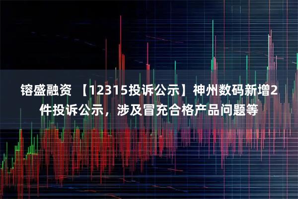 镕盛融资 【12315投诉公示】神州数码新增2件投诉公示，涉及冒充合格产品问题等