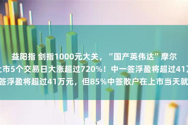 益阳指 剑指1000元大关，“国产英伟达”摩尔线程继续疯狂之旅，上市5个交易日大涨超过720%！中一签浮盈将超过41万元，但85%中签散户在上市当天就已经清仓