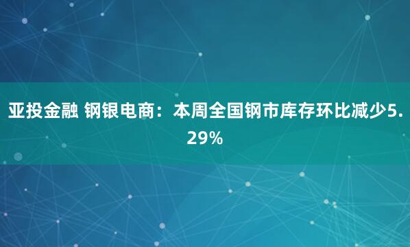 亚投金融 钢银电商：本周全国钢市库存环比减少5.29%