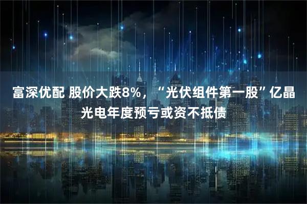 富深优配 股价大跌8%，“光伏组件第一股”亿晶光电年度预亏或资不抵债