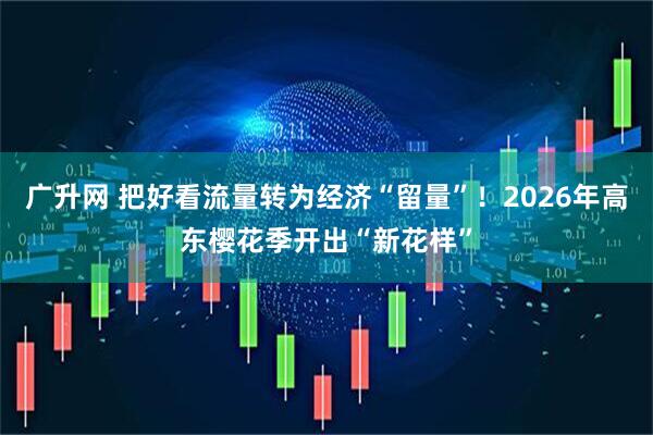 广升网 把好看流量转为经济“留量”！2026年高东樱花季开出“新花样”
