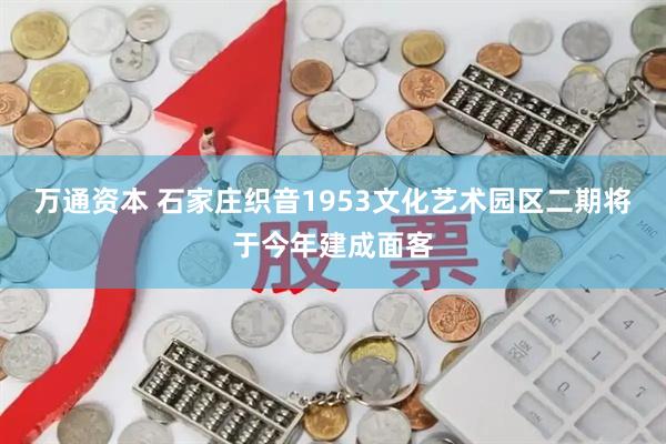 万通资本 石家庄织音1953文化艺术园区二期将于今年建成面客