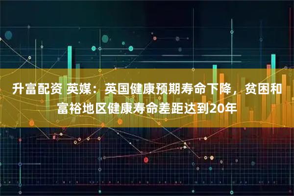 升富配资 英媒：英国健康预期寿命下降，贫困和富裕地区健康寿命差距达到20年