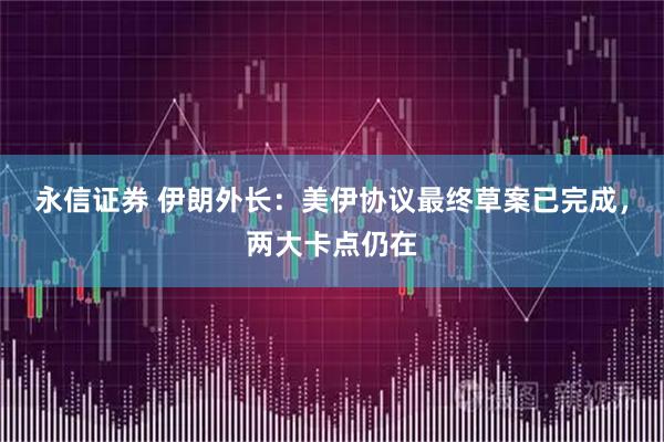 永信证券 伊朗外长:美伊协议最终草案已完成,两大卡点仍在