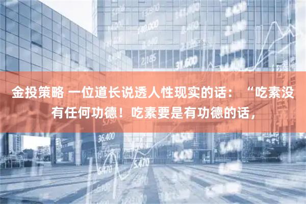 金投策略 一位道长说透人性现实的话： “吃素没有任何功德！吃素要是有功德的话，