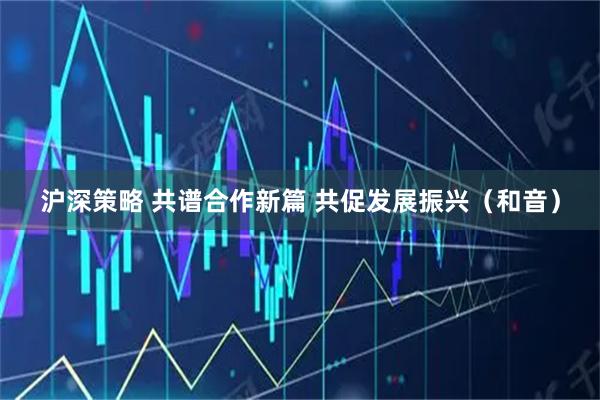 沪深策略 共谱合作新篇 共促发展振兴（和音）
